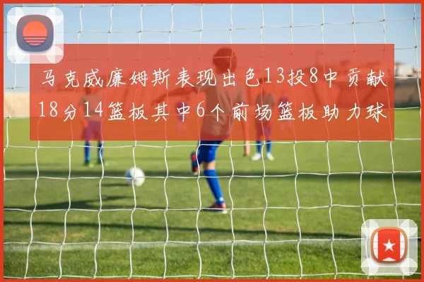 马克威廉姆斯表现出色13投8中贡献18分14篮板其中6个前场篮板助力球队