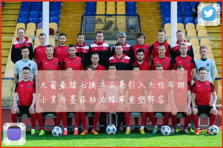 火箭豪赌七换二交易引入杰伦布朗小贾与墨菲助力绿军重塑阵容