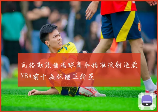 瓦格勒凭借高球商和精准投射逆袭NBA前十成双能卫新星