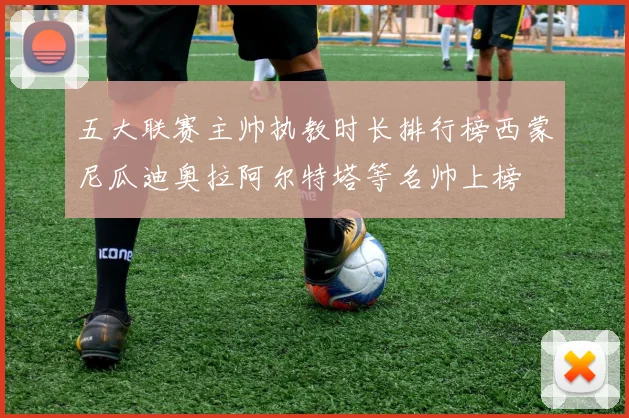 五大联赛主帅执教时长排行榜西蒙尼瓜迪奥拉阿尔特塔等名帅上榜