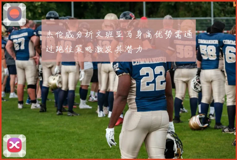杰伦威分析文班亚马身高优势需通过跑位策略激发其潜力