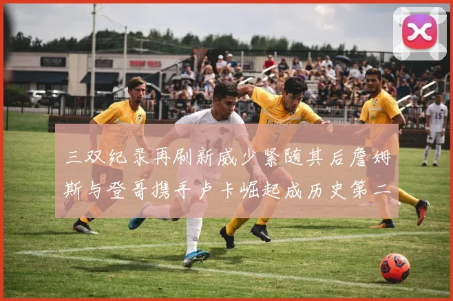 三双纪录再刷新威少紧随其后詹姆斯与登哥携手卢卡崛起成历史第二