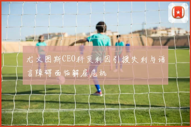尤文图斯CEO科莫利因引援失利与语言障碍面临解雇危机