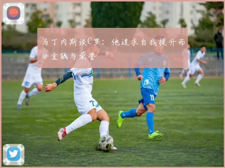 马丁内斯谈C罗：他追求自我提升而非金钱与荣誉