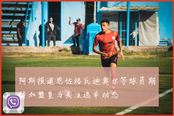 阿斯报道恩佐格瓦迪奥尔等球员期待加盟皇马关注选举动态