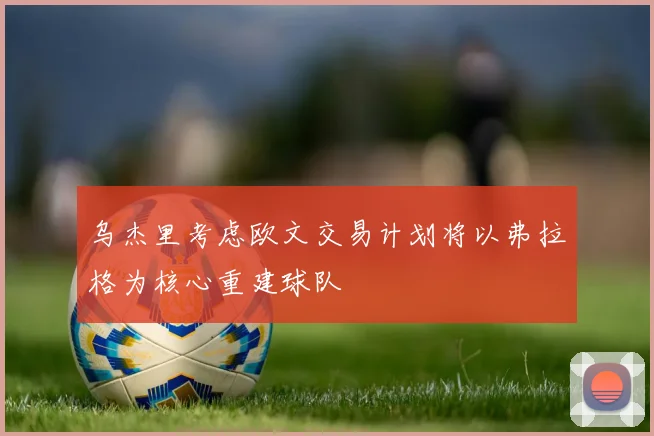 乌杰里考虑欧文交易计划将以弗拉格为核心重建球队