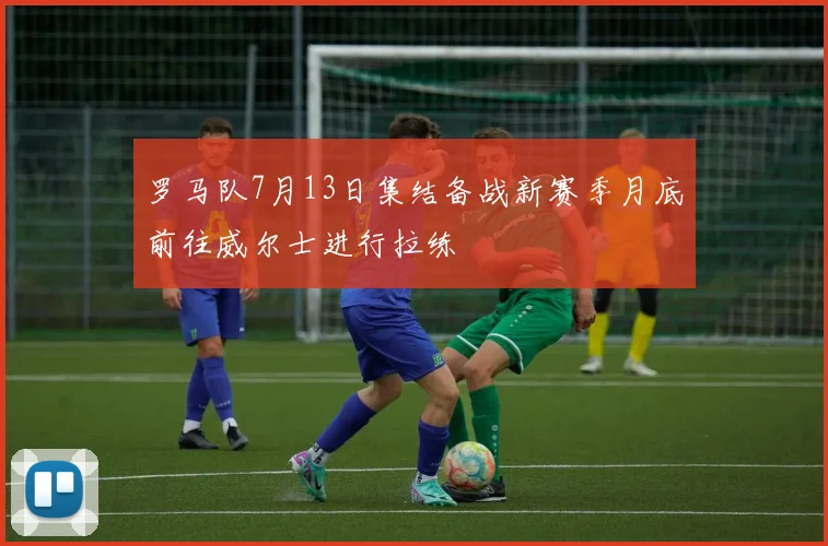 罗马队7月13日集结备战新赛季月底前往威尔士进行拉练