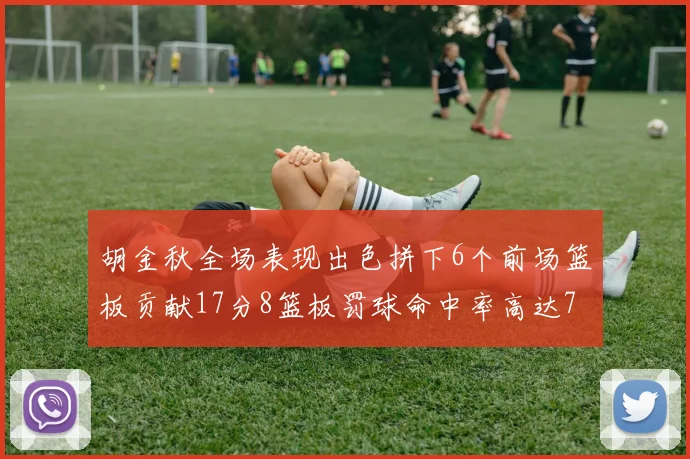 胡金秋全场表现出色拼下6个前场篮板贡献17分8篮板罚球命中率高达75