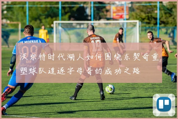 沃尔特时代湖人如何围绕东契奇重塑球队追逐字母哥的成功之路