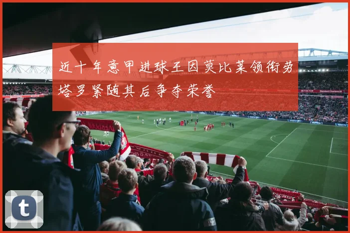 近十年意甲进球王因莫比莱领衔劳塔罗紧随其后争夺荣誉